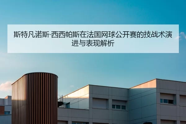 斯特凡诺斯·西西帕斯在法国网球公开赛的技战术演进与表现解析