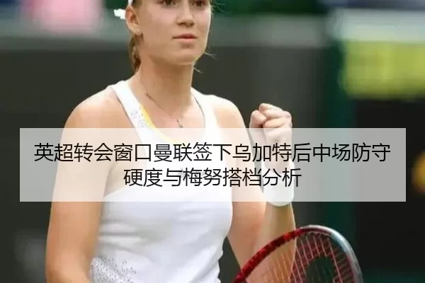 英超转会窗口曼联签下乌加特后中场防守硬度与梅努搭档分析