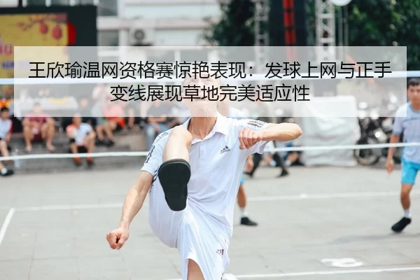 王欣瑜温网资格赛惊艳表现：发球上网与正手变线展现草地完美适应性