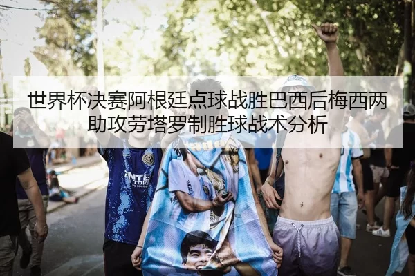 世界杯决赛阿根廷点球战胜巴西后梅西两助攻劳塔罗制胜球战术分析